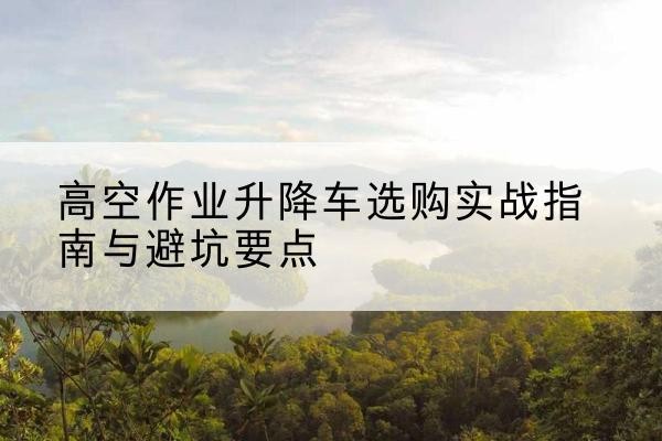 嘉兴升降车怎么选-高空作业升降车选购实战指南与避坑要点