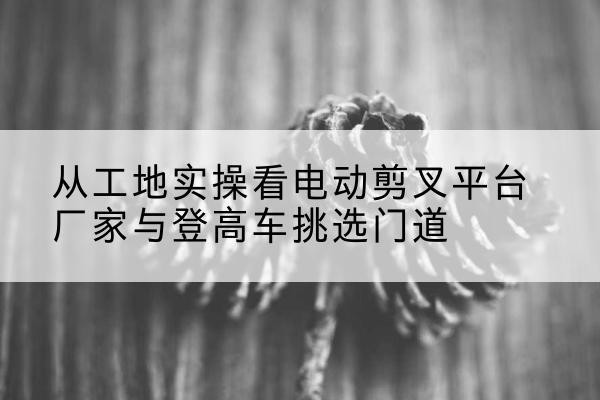 嘉兴电动剪叉升降平台厂家-从工地实操看电动剪叉平台厂家与登高车挑选门道