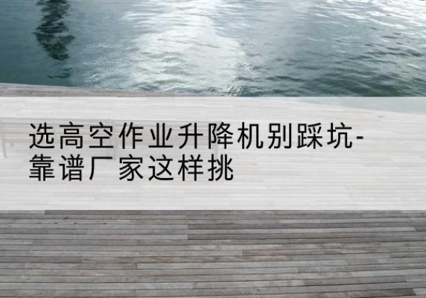 嘉兴剪叉式升降机厂家-选高空作业升降机别踩坑-靠谱厂家这样挑