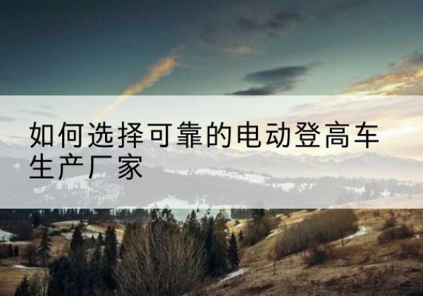 嘉兴电动登高车厂家-如何选择可靠的电动登高车生产厂家